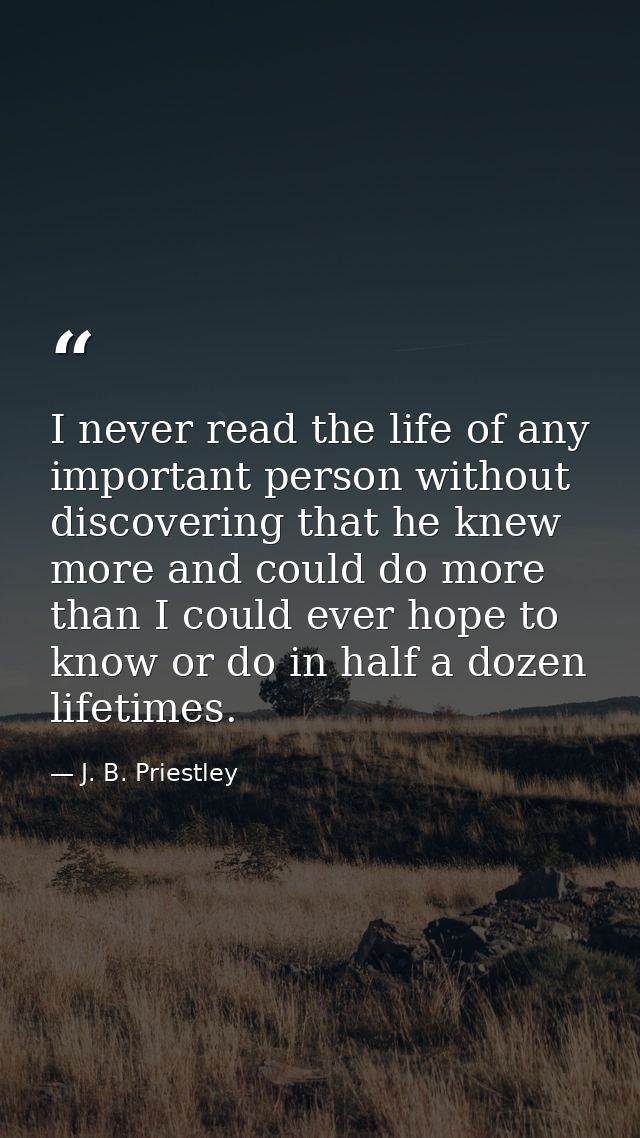 I never read the life of any important person without discovering that he knew more and could do more than I could ever  — J. B. Priestley