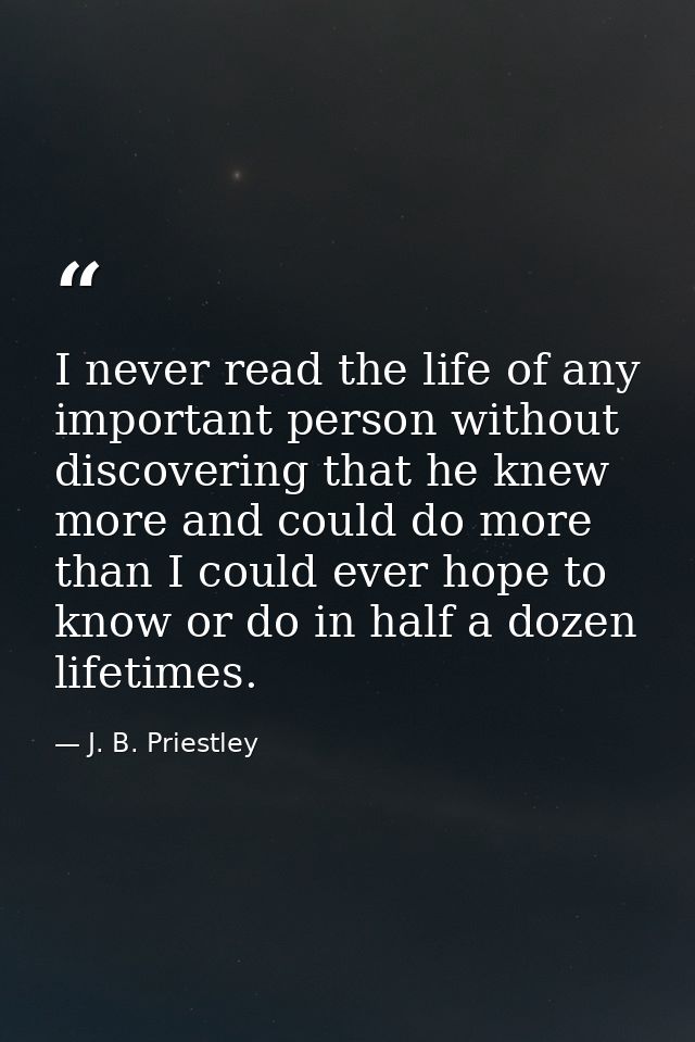 I never read the life of any important person without discovering that he knew more and could do more than I could ever  — J. B. Priestley