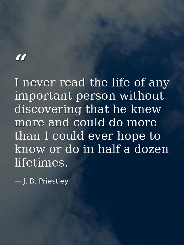 I never read the life of any important person without discovering that he knew more and could do more than I could ever  — J. B. Priestley