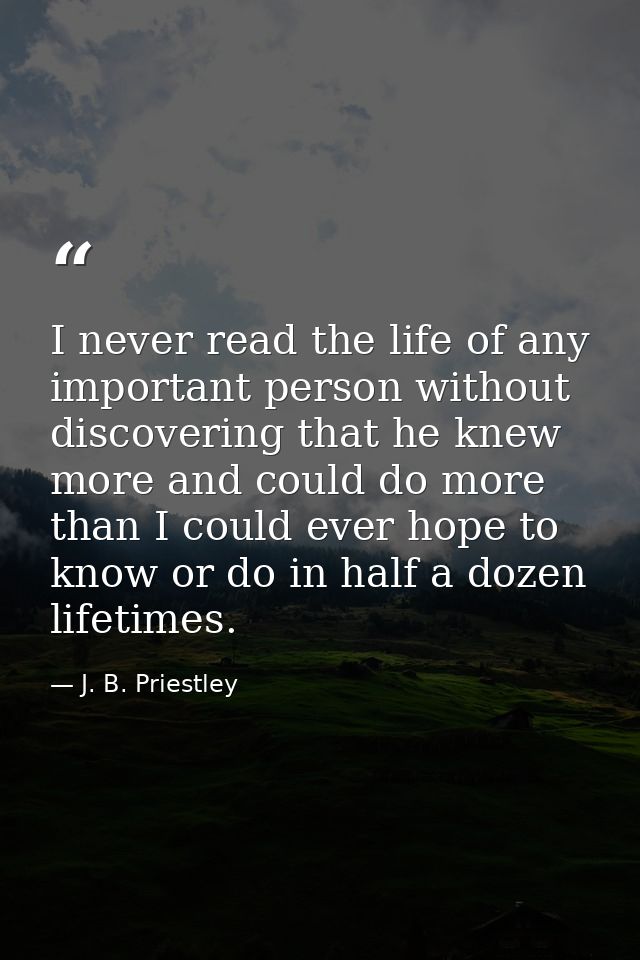 I never read the life of any important person without discovering that he knew more and could do more than I could ever  — J. B. Priestley