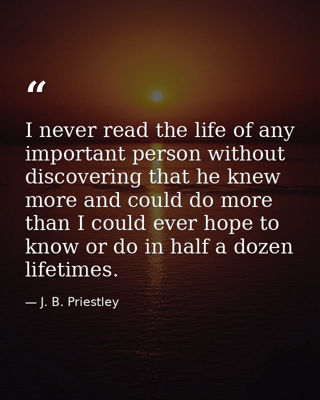 I never read the life of any important person without discovering that he knew more and could do more than I could ever  — J. B. Priestley