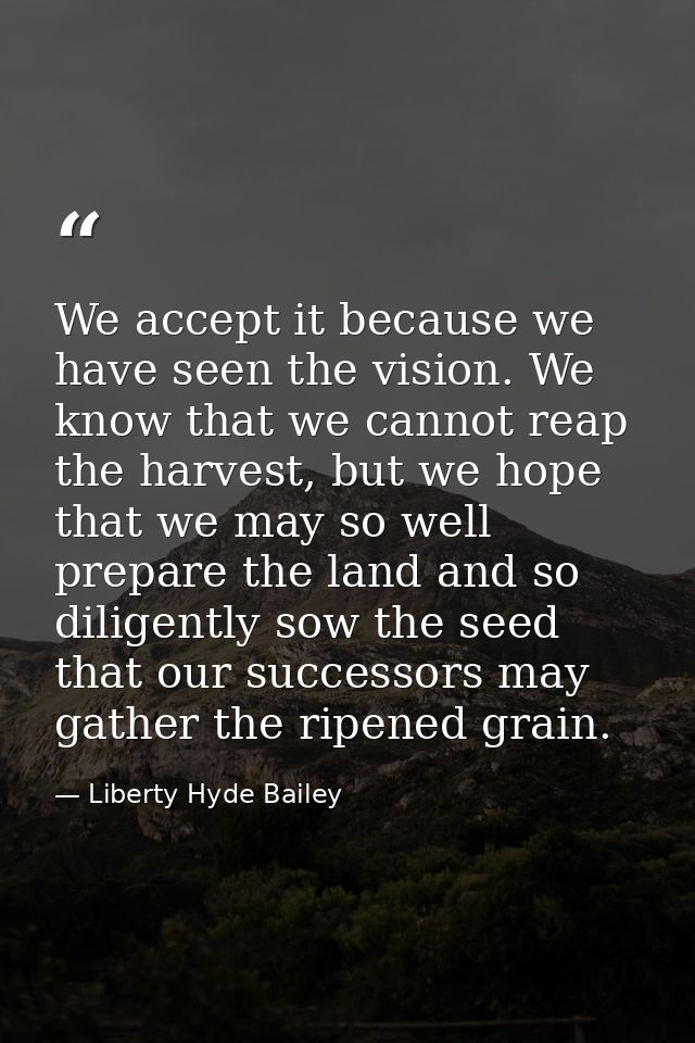We accept it because we have seen the vision. We know that we cannot reap the harvest, but we hope that we may so well p — Liberty Hyde Bailey