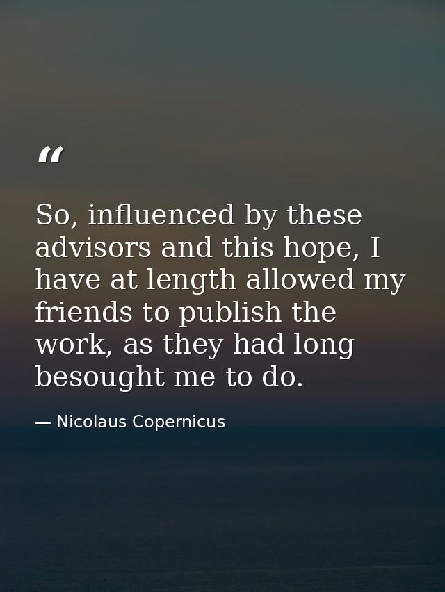 So, influenced by these advisors and this hope, I have at length allowed my friends to publish the work, as they had lon — Nicolaus Copernicus