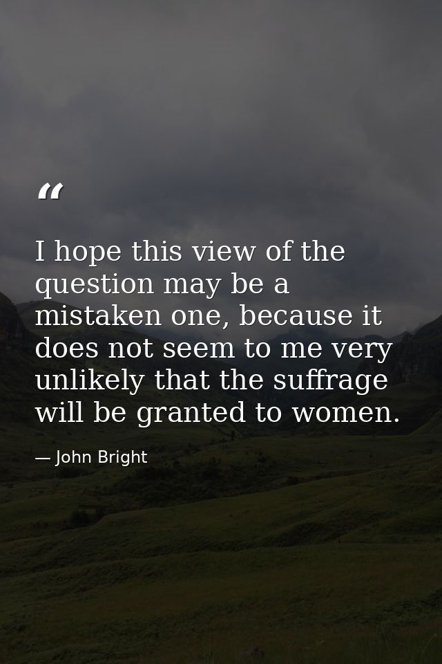 I hope this view of the question may be a mistaken one, because it does not seem to me very unlikely that the suffrage w — John Bright