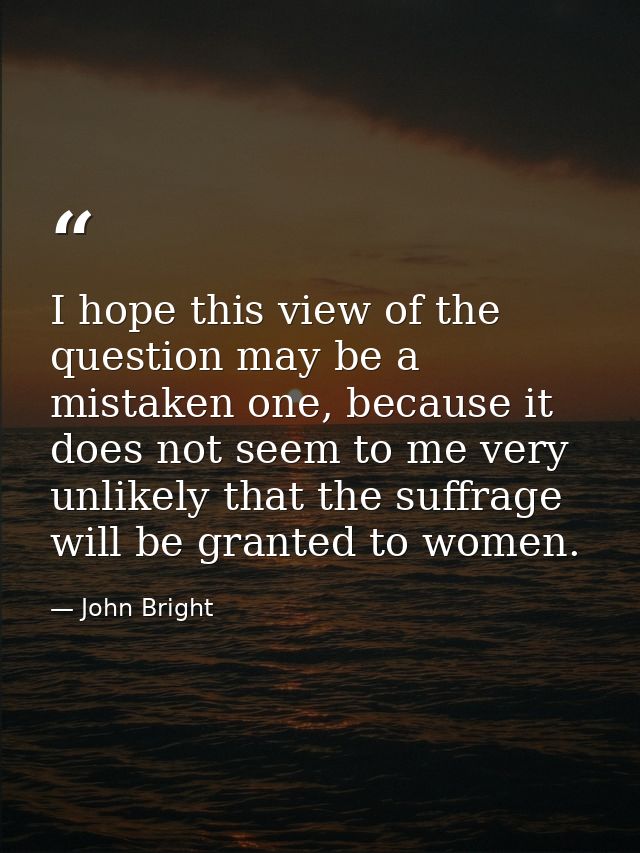 I hope this view of the question may be a mistaken one, because it does not seem to me very unlikely that the suffrage w — John Bright