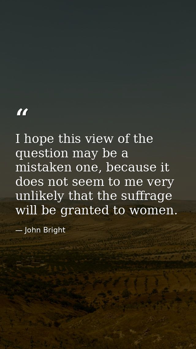 I hope this view of the question may be a mistaken one, because it does not seem to me very unlikely that the suffrage w — John Bright