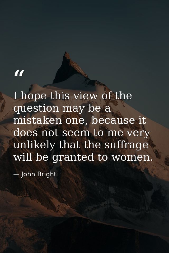 I hope this view of the question may be a mistaken one, because it does not seem to me very unlikely that the suffrage w — John Bright