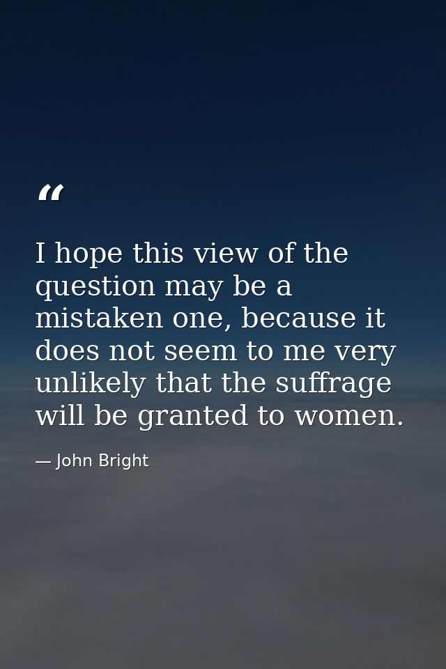I hope this view of the question may be a mistaken one, because it does not seem to me very unlikely that the suffrage w — John Bright