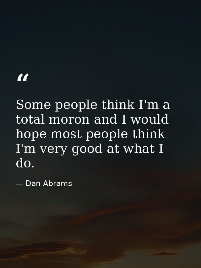 Some people think I'm a total moron and I would hope most people think I'm very good at what I do. — Dan Abrams