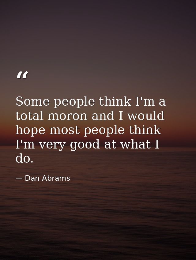 Some people think I'm a total moron and I would hope most people think I'm very good at what I do. — Dan Abrams