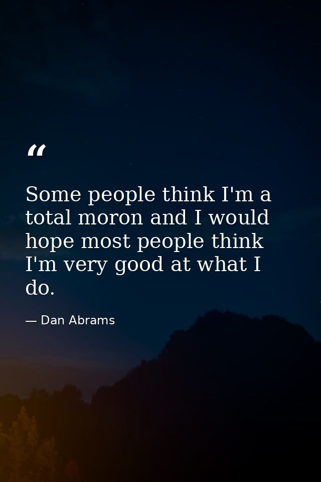Some people think I'm a total moron and I would hope most people think I'm very good at what I do. — Dan Abrams
