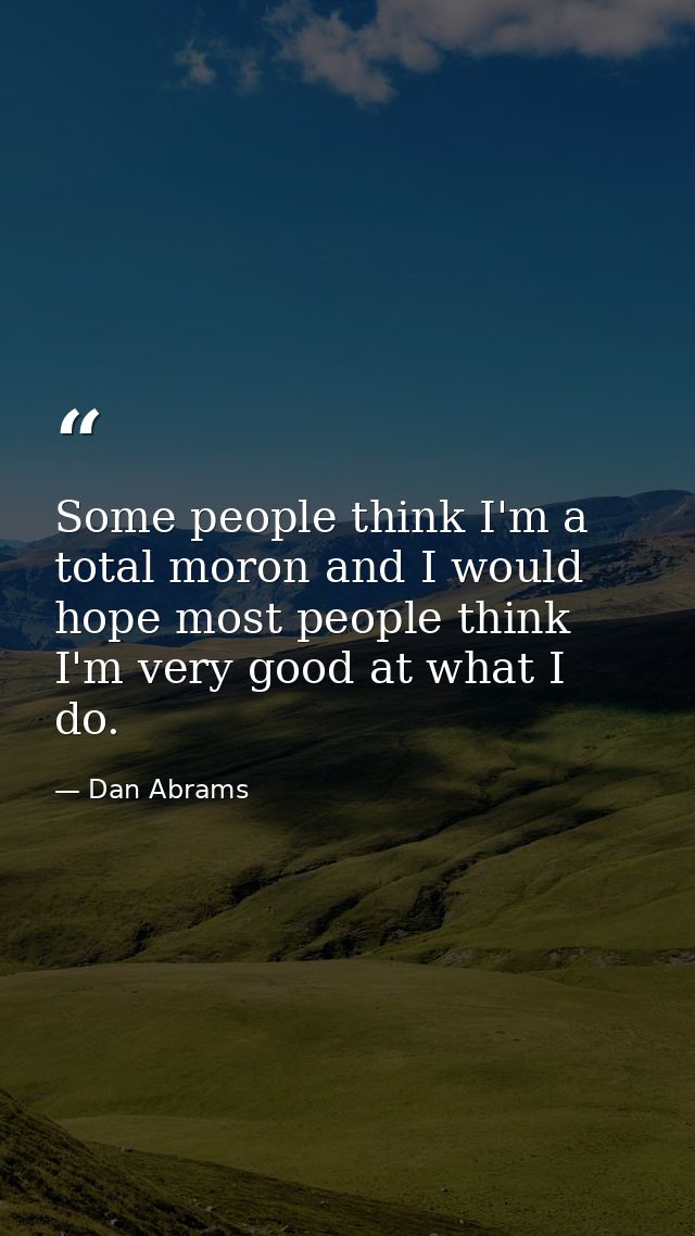 Some people think I'm a total moron and I would hope most people think I'm very good at what I do. — Dan Abrams