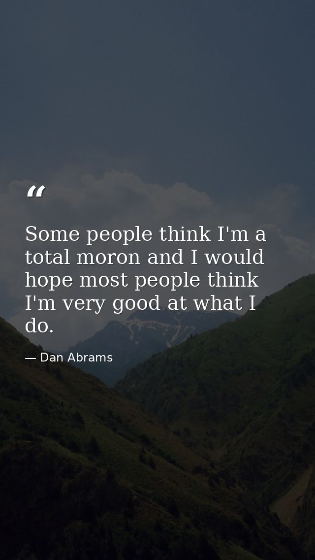 Some people think I'm a total moron and I would hope most people think I'm very good at what I do. — Dan Abrams