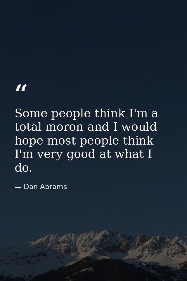 Some people think I'm a total moron and I would hope most people think I'm very good at what I do. — Dan Abrams