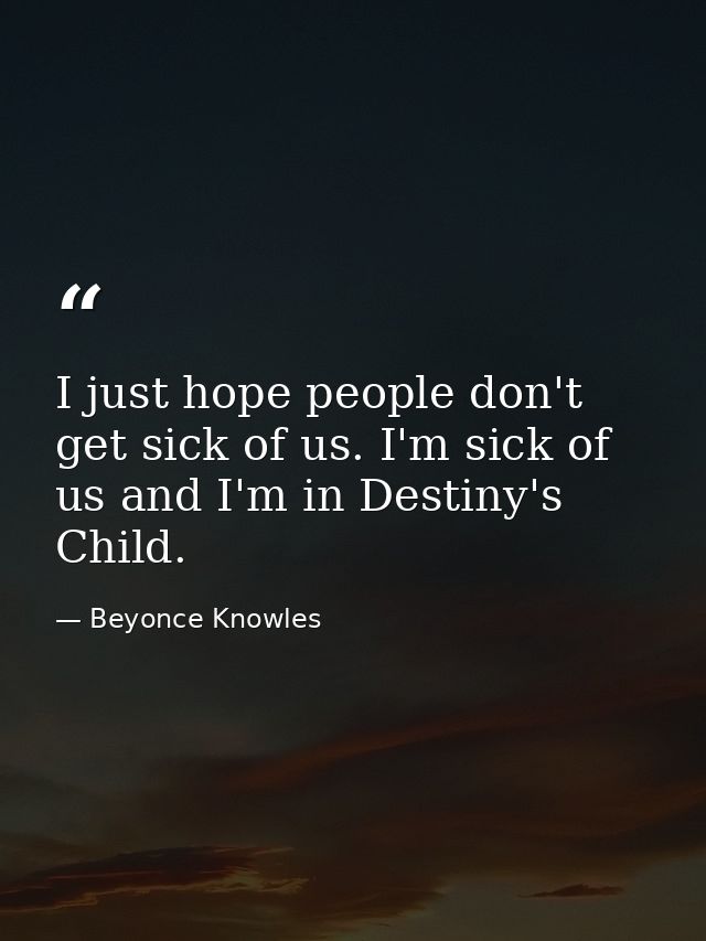 I just hope people don't get sick of us. I'm sick of us and I'm in Destiny's Child. — Beyonce Knowles