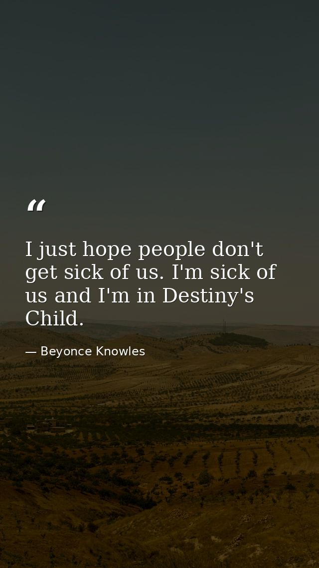 I just hope people don't get sick of us. I'm sick of us and I'm in Destiny's Child. — Beyonce Knowles