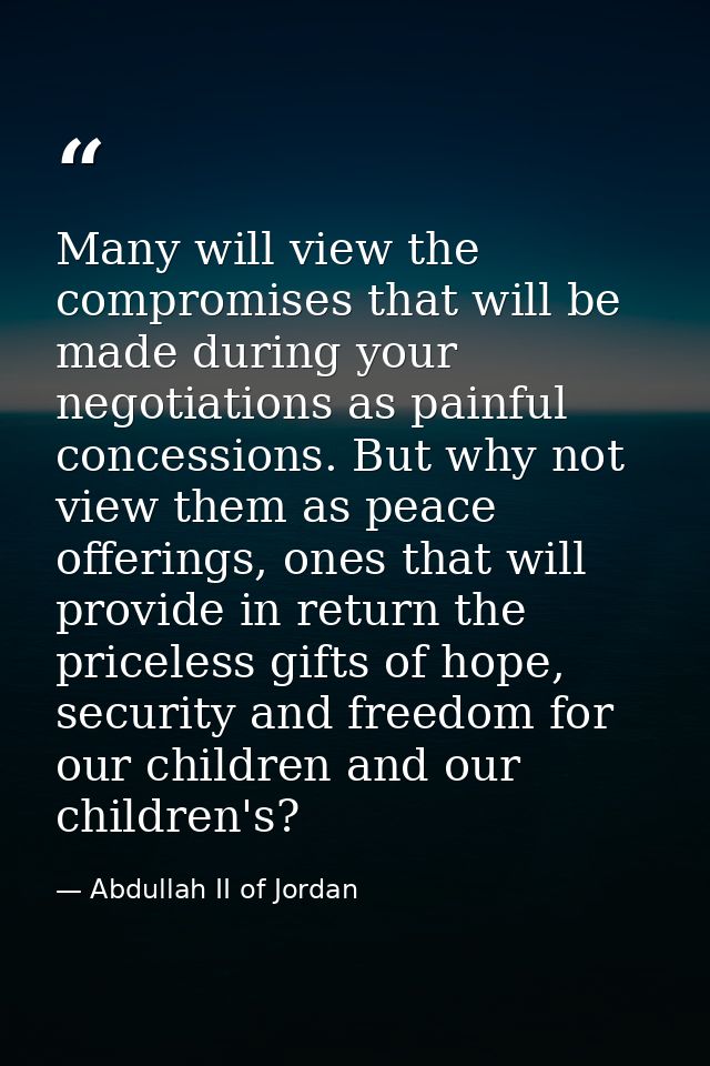 Many will view the compromises that will be made during your negotiations as painful concessions. But why not view them  — Abdullah II of Jordan