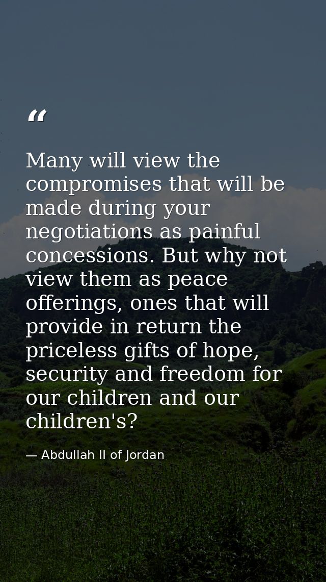 Many will view the compromises that will be made during your negotiations as painful concessions. But why not view them  — Abdullah II of Jordan