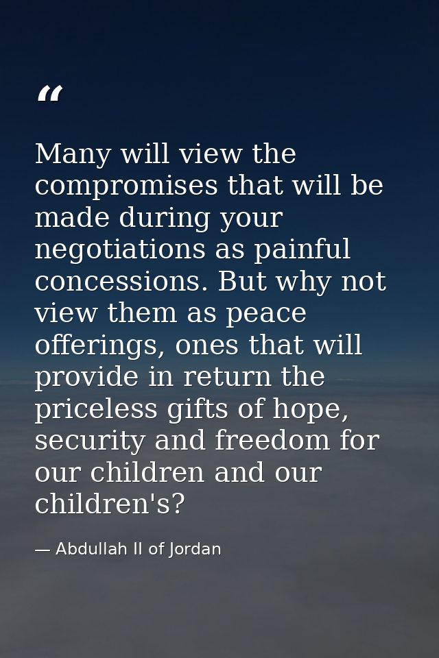 Many will view the compromises that will be made during your negotiations as painful concessions. But why not view them  — Abdullah II of Jordan