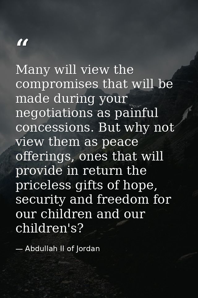 Many will view the compromises that will be made during your negotiations as painful concessions. But why not view them  — Abdullah II of Jordan