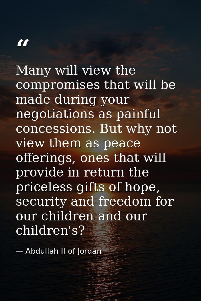 Many will view the compromises that will be made during your negotiations as painful concessions. But why not view them  — Abdullah II of Jordan