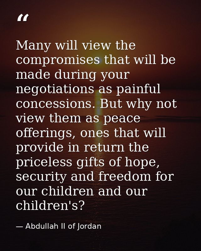 Many will view the compromises that will be made during your negotiations as painful concessions. But why not view them  — Abdullah II of Jordan