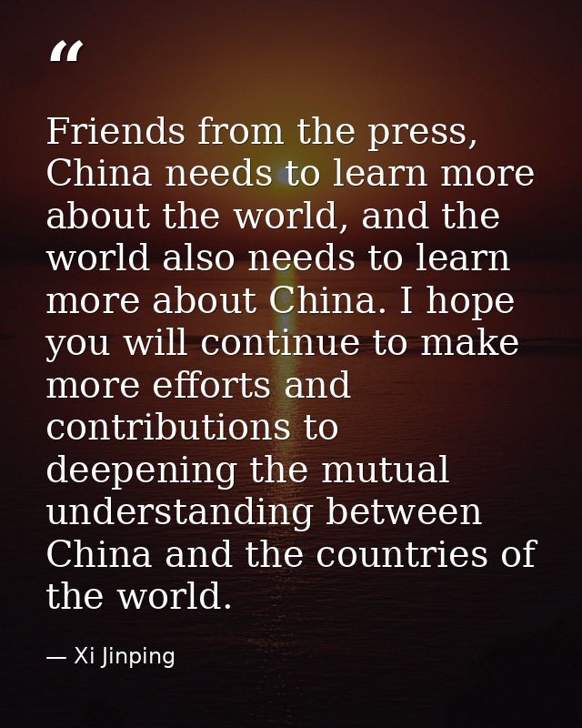 Friends from the press, China needs to learn more about the world, and the world also needs to learn more about China. I — Xi Jinping