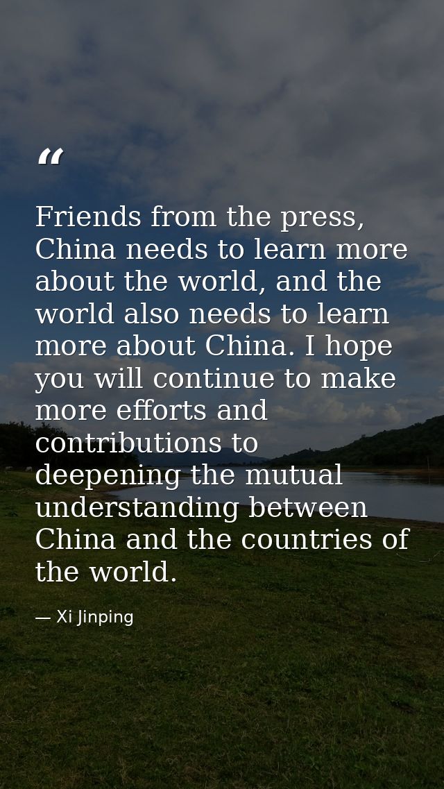 Friends from the press, China needs to learn more about the world, and the world also needs to learn more about China. I — Xi Jinping