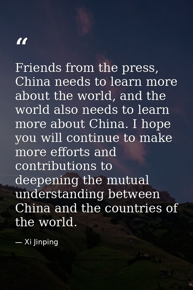 Friends from the press, China needs to learn more about the world, and the world also needs to learn more about China. I — Xi Jinping