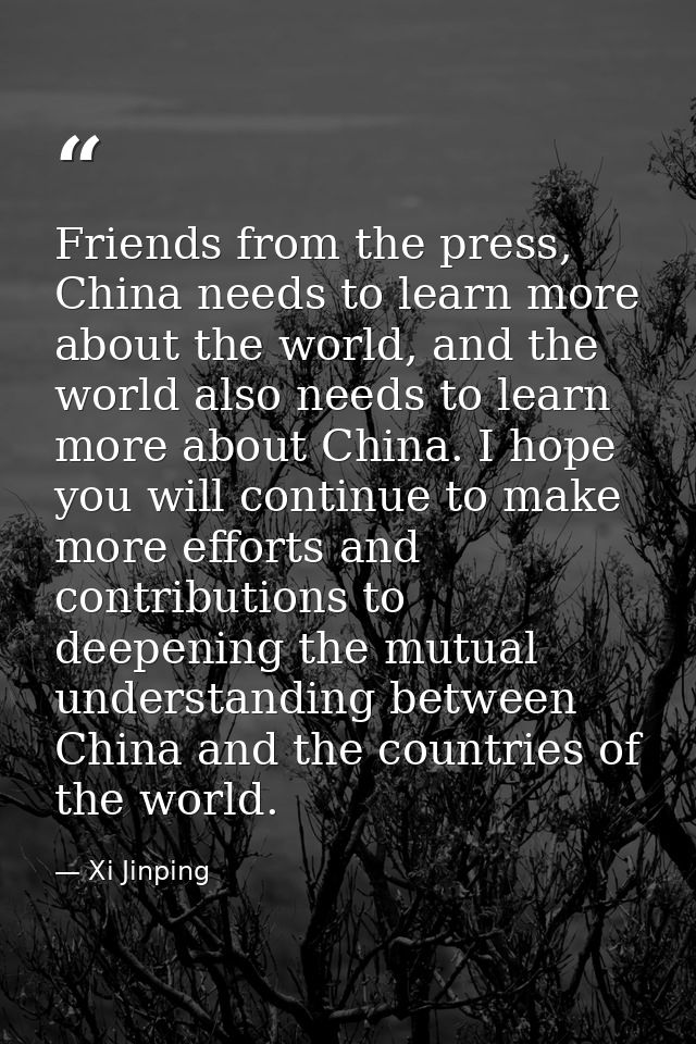 Friends from the press, China needs to learn more about the world, and the world also needs to learn more about China. I — Xi Jinping