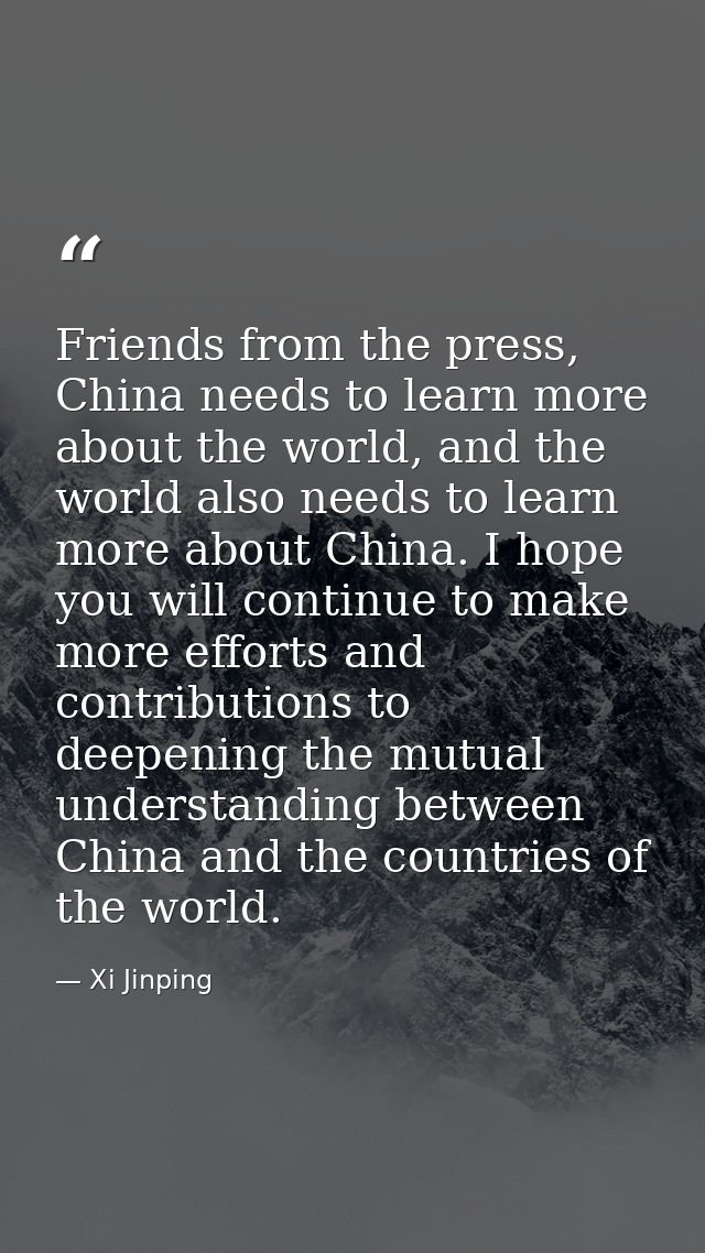 Friends from the press, China needs to learn more about the world, and the world also needs to learn more about China. I — Xi Jinping