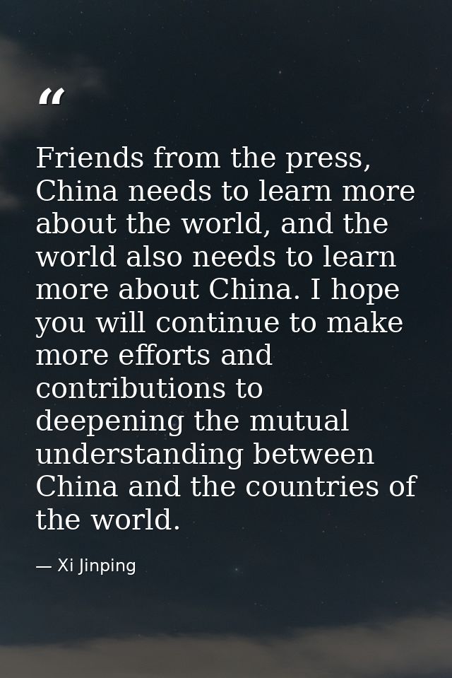 Friends from the press, China needs to learn more about the world, and the world also needs to learn more about China. I — Xi Jinping