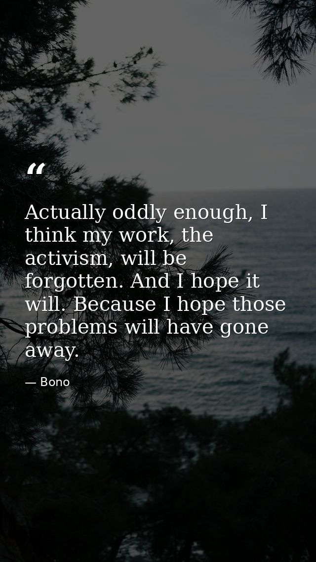 Actually oddly enough, I think my work, the activism, will be forgotten. And I hope it will. Because I hope those proble — Bono