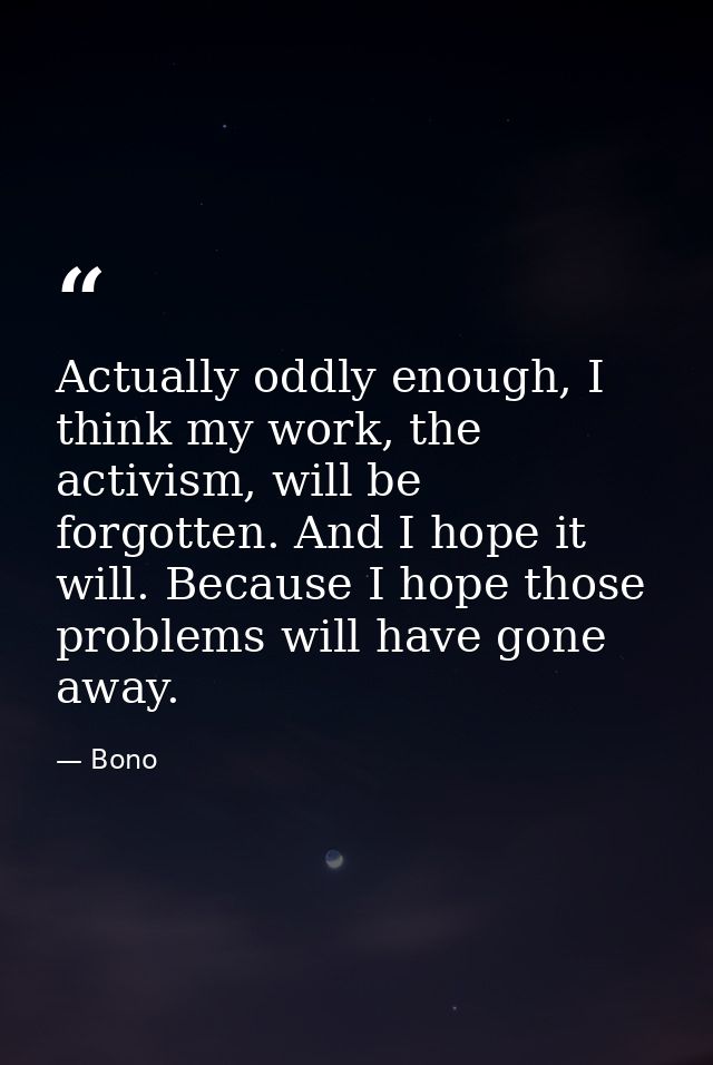 Actually oddly enough, I think my work, the activism, will be forgotten. And I hope it will. Because I hope those proble — Bono
