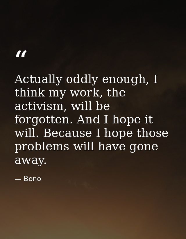 Actually oddly enough, I think my work, the activism, will be forgotten. And I hope it will. Because I hope those proble — Bono