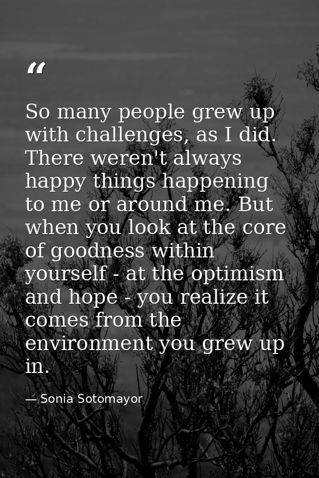 So many people grew up with challenges, as I did. There weren't always happy things happening to me or around me. But wh — Sonia Sotomayor