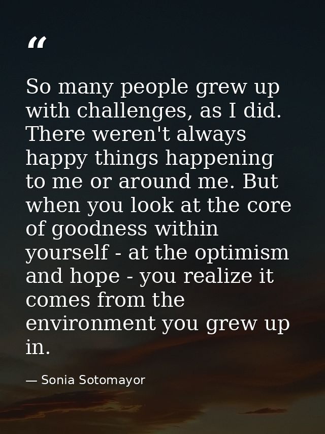 So many people grew up with challenges, as I did. There weren't always happy things happening to me or around me. But wh — Sonia Sotomayor
