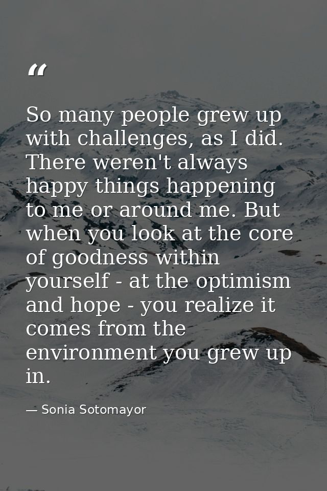 So many people grew up with challenges, as I did. There weren't always happy things happening to me or around me. But wh — Sonia Sotomayor