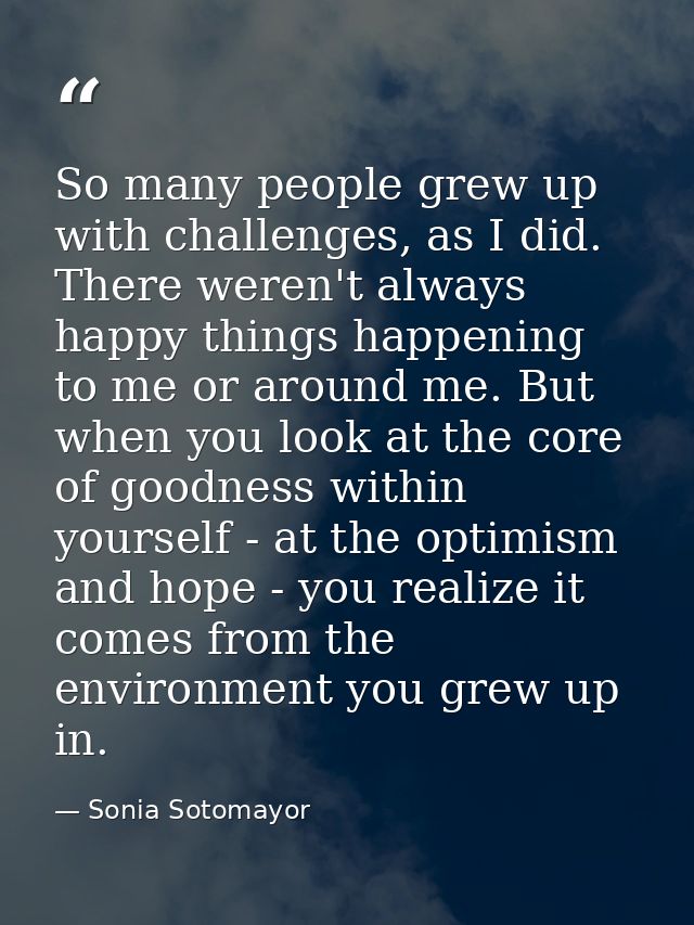 So many people grew up with challenges, as I did. There weren't always happy things happening to me or around me. But wh — Sonia Sotomayor