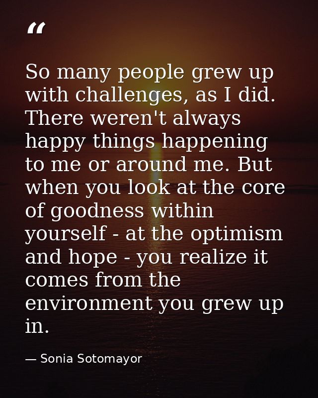 So many people grew up with challenges, as I did. There weren't always happy things happening to me or around me. But wh — Sonia Sotomayor