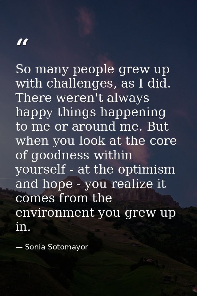 So many people grew up with challenges, as I did. There weren't always happy things happening to me or around me. But wh — Sonia Sotomayor