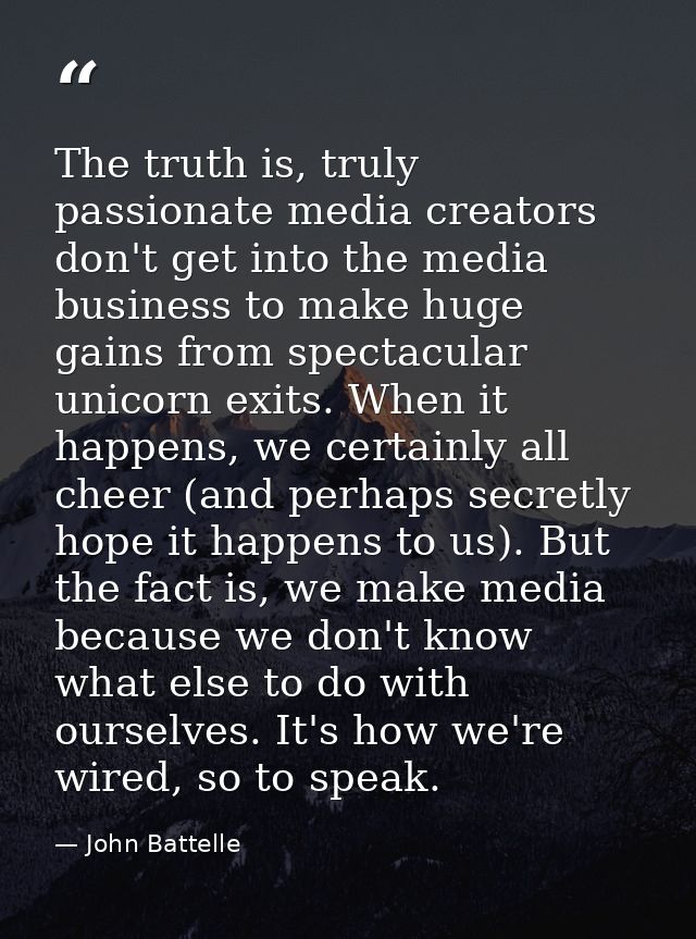 The truth is, truly passionate media creators don't get into the media business to make huge gains from spectacular unic — John Battelle