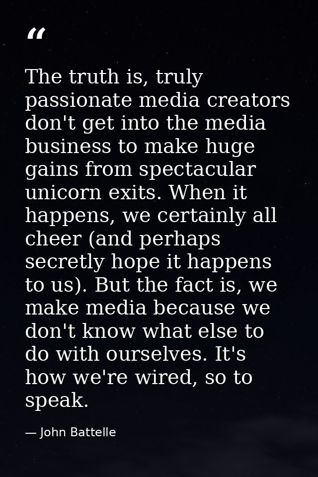 The truth is, truly passionate media creators don't get into the media business to make huge gains from spectacular unic — John Battelle