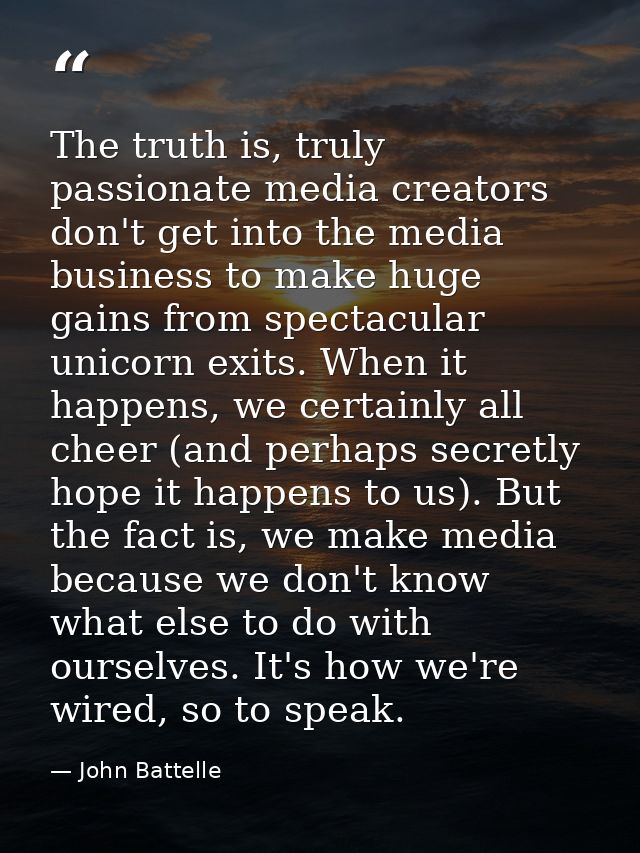 The truth is, truly passionate media creators don't get into the media business to make huge gains from spectacular unic — John Battelle