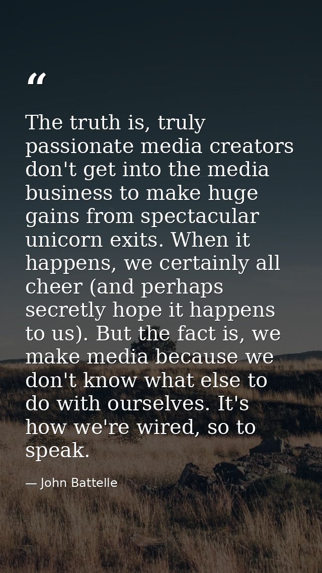 The truth is, truly passionate media creators don't get into the media business to make huge gains from spectacular unic — John Battelle