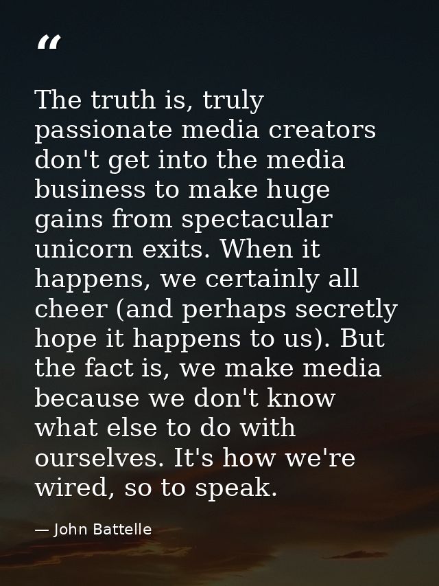 The truth is, truly passionate media creators don't get into the media business to make huge gains from spectacular unic — John Battelle
