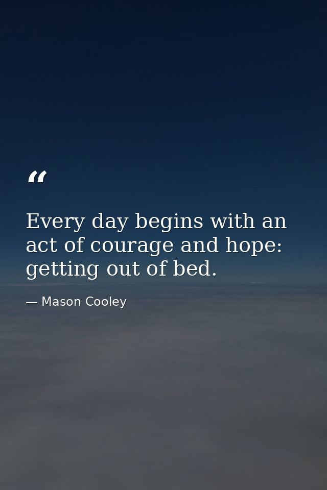 Every day begins with an act of courage and hope: getting out of bed. — Mason Cooley