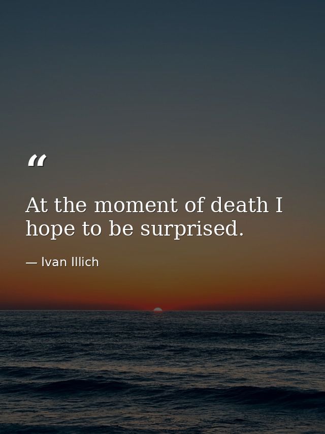 At the moment of death I hope to be surprised. — Ivan Illich