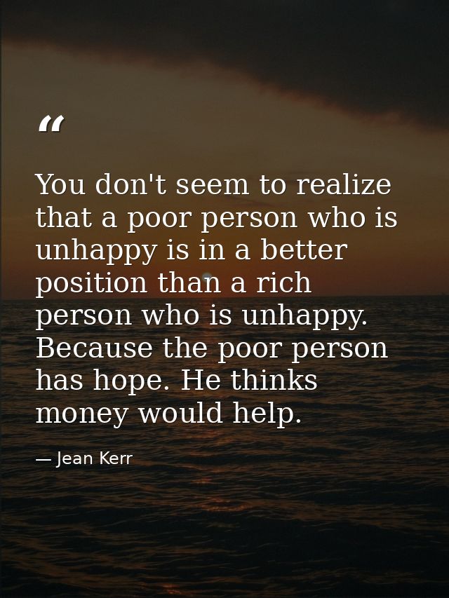 You don't seem to realize that a poor person who is unhappy is in a better position than a rich person who is unhappy. B — Jean Kerr