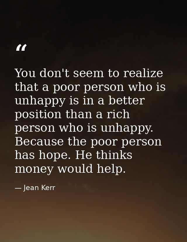 You don't seem to realize that a poor person who is unhappy is in a better position than a rich person who is unhappy. B — Jean Kerr
